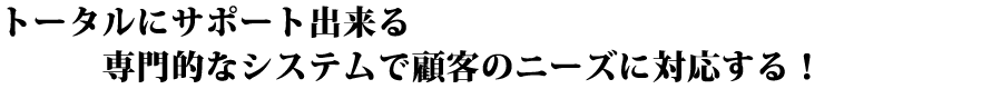 トータルにサポート出来る専門的なシステムで顧客のニーズに対応する！